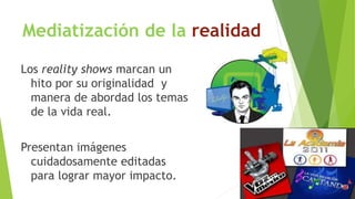 Mediatización de la realidad 
Los reality shows marcan un 
hito por su originalidad y 
manera de abordad los temas 
de la vida real. 
Presentan imágenes 
cuidadosamente editadas 
para lograr mayor impacto. 
 