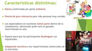 Características distintivas: 
 Elenco conformado por gente ordinaria. 
 Premio de gran relevancia para vida personal muy variado. 
 Los espectadores en ocasiones toman parte dentro de la 
competencia, adivinando quién será el ganador, 
interviniendo en ello. 
 Espacio para que los participantes desahoguen sus 
inquietudes. 
 Adaptación narrativa a los requerimientos comerciales de 
la televisión. 
 