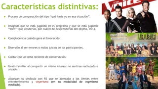 Características distintivas: 
 Proceso de comparación del tipo “qué haría yo en esa situación”. 
 Imaginar que se está jugando en el programa y que se está jugando 
“bien” (qué venderías, por cuánto te desprenderías del objeto, etc.). 
 Complacencia cuando gana el favorecido. 
 Diversión al ver errores o malos juicios de los participantes. 
 Contar con un tema reciente de conversación. 
 Unión familiar al compartir un mismo interés: no sentirse rechazado o 
aislado. 
 Alcanzan su pináculo con RS que se acercaba a los límites entre 
entretenimiento y voyerismo (en su modalidad de voyerismo 
mediado). 
 