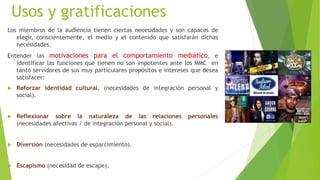 Usos y gratificaciones 
Los miembros de la audiencia tienen ciertas necesidades y son capaces de 
elegir, conscientemente, el medio y el contenido que satisfarán dichas 
necesidades. 
Entender las motivaciones para el comportamiento mediático, e 
identificar las funciones que tienen no son impotentes ante los MMC en 
tanto servidores de sus muy particulares propósitos e intereses que desea 
satisfacer: 
 Reforzar identidad cultural. (necesidades de integración personal y 
social). 
 Reflexionar sobre la naturaleza de las relaciones personales 
(necesidades afectivas / de integración personal y social). 
 Diversión (necesidades de esparcimiento). 
 Escapismo (necesidad de escape). 
 