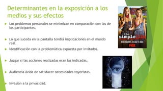 Determinantes en la exposición a los 
medios y sus efectos 
 Los problemas personales se minimizan en comparación con los de 
los participantes. 
 Lo que suceda en la pantalla tendrá implicaciones en el mundo 
real. 
 Identificación con la problemática expuesta por invitados. 
 Juzgar si las acciones realizadas eran las indicadas. 
 Audiencia ávida de satisfacer necesidades voyeristas. 
 Invasión a la privacidad. 
 
