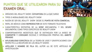 PUNTOS QUE SE UTILIZARON PARA SU 
EXAMEN ORAL: 
 ORÍGENES DEL REALITY SHOW: COYUNTURA EN LA QUE SURGE 
 TIPOS O MODALIDADES DEL REALITY SHOW 
 RAZÓN DE SER DEL REALITY SHOW DESDE EL PUNTO DE VISTA COMERCIAL 
 PAPEL DE MÉXICO COMO REPRODUCTOR DE ESTE FORMATO TELEVISIVO 
 CARACTERÍSTICA DISTINTIVA DE LA SERIE DOCUMENTAL Y DEL SEUDO 
DOCUMENTAL COMO TIPOS ESPECÍFICOS DE REALITY SHOW 
 COMPORTAMIENTOS MEDIÁTICOS QUE SE DISTINGUEN POR LA AVIDEZ DE 
COMPARTIR Y CONSUMIR ESCENAS E INFORMACIÓN PROPIAS DEL ÁMBITO 
PRIVADO 
 APLICABILIDAD ESPECÍFICA DE LA TEORÍA DE USOS Y GRATIFICACIONES CON 
RESPECTO A LA RECEPCIÓN DE LOS REALITY SHOWS 
 APELLIDO Y NOMBRE DE PILA DEL AUTOR (A) DE ESTE ARTÍCULO DE 
INVESTIGACIÓN 
 