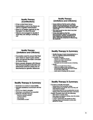 Reality Therapy                               Reality Therapy
             (Contributions)                         (Limitations and Criticisms)
• It has a short-term focus                      • Corey believes that for some cultures,
                                                   clients may be reluctant to voice their
• Existentialism exist in the theory as            needs, & that discrimination & racism may
  well as cognitive-behaviorism                    impede clients from obtaining what they
                                                   want in life
• There is no hidden agenda by the
                                                 • The result would be that client may feel
  therapist, it is client focused                  misunderstood
• Client is encouraged to decide if              • Corey also believes that the
  what they are doing is working or                psychoanalytic aspects of counseling
                                                   (unconscious, dreams, transference &
  not                                              past childhood experiences) are not
                                                   given adequate emphasis in influencing
                                                   our behavior




         Reality Therapy                         Reality Therapy in Summary
   (Limitations and Criticisms)
                                                 • Reality therapy is best characterized as a
• Counselors need to ensure that their             form of cognitive behavioral therapy
  own values & need to give advise               • In Reality Therapy:
                                                    –   Therapy is a didactic process
  does not pervert the basic concepts               –   Clients must make commitments
  of choice theory                                  –   Punishment is eliminated
• Many people disagree with Glasser                 –   Therapists do not accept excuses or blaming

  that all psychological disorders are           • Goals:
                                                    – Clients are taught Choice Theory
  behavioral choices & there are no                 – Clients are helped to get connected or
  biochemical or genetic influences                   reconnected with people they have chosen
                                                      to put in their quality world
                                                    – Assist clients in dealing with the present




                                                 Reality Therapy in Summary
Reality Therapy in Summary
                                               • Functions of Reality Therapists:
• Emphasis is on choice & responsibility         – Setting limits in the therapeutic setting
• Therapist establishes involvement with the     – Getting clients to be specific about how they will
  client                                           make desired changes
• Focus is on client’s strengths                 – Confronting clients by not accepting their excuses
                                                 – Helping clients reformulate their plans, if necessary
• Planning & commitment are essential
• Methods of Reality Therapy:                  • Reality Therapists deal with the following:
                                                 – What client is currently doing
  –   Behavior-oriented methods
                                                 – What clients are thinking & feeling, when this relates
  –   Contract method
                                                   to what they are doing
  –   Role-playing
                                                 – A client’s relationships with significant others
  –   Confrontation of client
                                                 – Assisting clients in developing an action plan
                                                   geared for change




                                                                                                            6
 