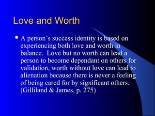Love and WorthLove and Worth
A person’s success identity is based on
experiencing both love and worth in
balance. Love but no worth can lead a
person to become dependant on others for
validation, worth without love can lead to
alienation because there is never a feeling
of being cared for by significant others.
(Gilliland & James, p. 275)
 