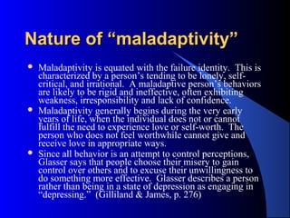 Nature of “maladaptivity”Nature of “maladaptivity”
 Maladaptivity is equated with the failure identity. This is
characterized by a person’s tending to be lonely, self-
critical, and irrational. A maladaptive person’s behaviors
are likely to be rigid and ineffective, often exhibiting
weakness, irresponsibility and lack of confidence.
 Maladaptivity generally begins during the very early
years of life, when the individual does not or cannot
fulfill the need to experience love or self-worth. The
person who does not feel worthwhile cannot give and
receive love in appropriate ways.
 Since all behavior is an attempt to control perceptions,
Glasser says that people choose their misery to gain
control over others and to excuse their unwillingness to
do something more effective. Glasser describes a person
rather than being in a state of depression as engaging in
“depressing.” (Gilliland & James, p. 276)
 