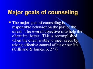 Major goals of counselingMajor goals of counseling
The major goal of counseling is
responsible behavior on the part of the
client. The overall objective is to help the
client feel better. This is accomplished
when the client is able to meet needs by
taking effective control of his or her life.
(Gilliland & James, p. 277)
 
