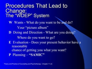 Procedures That Lead toProcedures That Lead to
Change:Change:
The “WDEP” SystemThe “WDEP” System
W Wants - What do you want to be and do?
Your “picture album”
D Doing and Direction - What are you doing?
Where do you want to go?
E Evaluation - Does your present behavior have a
reasonable
chance of getting you what you want?
P Planning – “SAMIC”
Theory and Practice of Counseling and Psychotherapy - Chapter 11 (3)
 