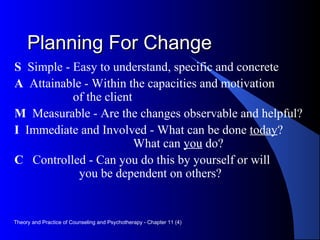 Planning For ChangePlanning For Change
S Simple - Easy to understand, specific and concrete
A Attainable - Within the capacities and motivation
of the client
M Measurable - Are the changes observable and helpful?
I Immediate and Involved - What can be done today?
What can you do?
C Controlled - Can you do this by yourself or will
you be dependent on others?
Theory and Practice of Counseling and Psychotherapy - Chapter 11 (4)
 