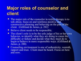Major roles of counselor andMajor roles of counselor and
clientclient
 The major role of the counselor in reality therapy is to
talk about, focus on and reinforce positive and
constructive planning and behaving on the part of the
client. (Gilliland & James, p. 282)
 Believe client needs to be responsible.
 The client’s role is to be the sole judge of his or her own
behavior, to identify what they are doing to cause the
difficulty or failure and decide what they must do to
begin to behave in more responsible ways. (Gilliland &
James, p. 280)
 Counseling environment is one of authenticity, warmth,
rapport and trust. Client must be heard. Focus on here
and now.
 