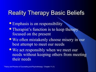 Reality Therapy Basic BeliefsReality Therapy Basic Beliefs
Emphasis is on responsibility
Therapist’s function is to keep therapy
focused on the present
We often mistakenly choose misery in our
best attempt to meet our needs
We act responsibly when we meet our
needs without keeping others from meeting
their needs
Theory and Practice of Counseling and Psychotherapy - Chapter 11 (1)
 