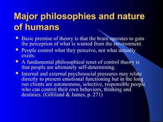 Major philosophies and natureMajor philosophies and nature
of humansof humans
 Basic premise of theory is that the brain operates to gain
the perception of what is wanted from the environment.
 People control what they perceive, not what actually
exists.
 A fundamental philosophical tenet of control theory is
that people are ultimately self-determining.
 Internal and external psychosocial pressures may relate
directly to present emotional functioning but in the long
run clients are autonomous, selective, responsible people
who can control their own behaviors, thinking and
destinies. (Gilliland & James, p. 271)
 