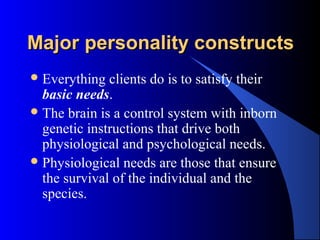 Major personality constructsMajor personality constructs
Everything clients do is to satisfy their
basic needs.
The brain is a control system with inborn
genetic instructions that drive both
physiological and psychological needs.
Physiological needs are those that ensure
the survival of the individual and the
species.
 