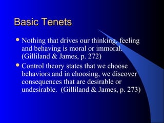 Basic TenetsBasic Tenets
Nothing that drives our thinking, feeling
and behaving is moral or immoral.
(Gilliland & James, p. 272)
Control theory states that we choose
behaviors and in choosing, we discover
consequences that are desirable or
undesirable. (Gilliland & James, p. 273)
 