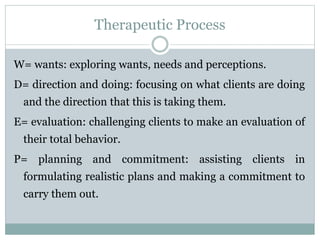 Therapeutic Process
W= wants: exploring wants, needs and perceptions.
D= direction and doing: focusing on what clients are doing
and the direction that this is taking them.
E= evaluation: challenging clients to make an evaluation of
their total behavior.
P= planning and commitment: assisting clients in
formulating realistic plans and making a commitment to
carry them out.
 