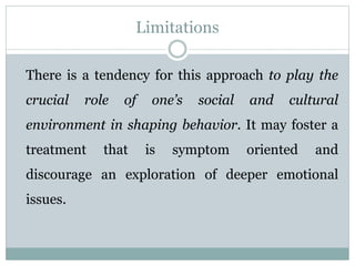 Limitations
There is a tendency for this approach to play the
crucial role of one’s social and cultural
environment in shaping behavior. It may foster a
treatment that is symptom oriented and
discourage an exploration of deeper emotional
issues.
 