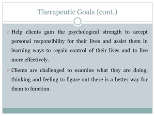 Therapeutic Goals (cont.)
 Help clients gain the psychological strength to accept
personal responsibility for their lives and assist them in
learning ways to regain control of their lives and to live
more effectively.
 Clients are challenged to examine what they are doing,
thinking and feeling to figure out there is a better way for
them to function.
 