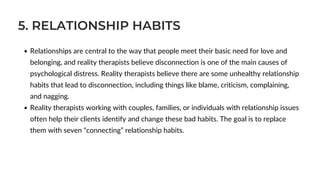 5. RELATIONSHIP HABITS
Relationships are central to the way that people meet their basic need for love and
belonging, and reality therapists believe disconnection is one of the main causes of
psychological distress. Reality therapists believe there are some unhealthy relationship
habits that lead to disconnection, including things like blame, criticism, complaining,
and nagging.
Reality therapists working with couples, families, or individuals with relationship issues
often help their clients identify and change these bad habits. The goal is to replace
them with seven “connecting” relationship habits.
 