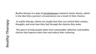 Reality therapy is a type of psychotherapy rooted in choice theory, which
is the idea that a person’s circumstances are a result of their choices.
In reality therapy, clients are taught that they can control their actions,
thoughts, and even how they feel through the choices they make.
The goal is to help people make more responsible, effective, and healthy
choices that improve their lives and reduce their suffering.
Reality
Therapy
 