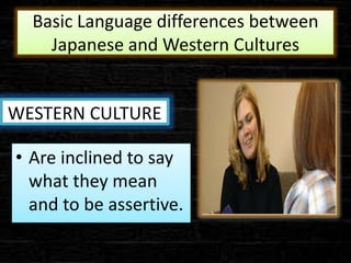 Basic Language differences between
Japanese and Western Cultures
WESTERN CULTURE
• Are inclined to say
what they mean
and to be assertive.
 