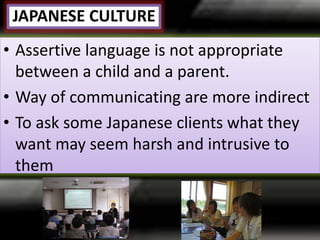 JAPANESE CULTURE
• Assertive language is not appropriate
between a child and a parent.
• Way of communicating are more indirect
• To ask some Japanese clients what they
want may seem harsh and intrusive to
them
 