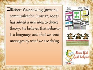 Robert Wubbolding (personal
communication, June 22, 2007)
has added a new idea to choice
theory. He believes that behavior
is a language, and that we send
messages by what we are doing.
 