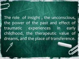 The role of insight , the unconscious,
the power of the past and effect of
traumatic experiences in early
childhood, the therapeutic value of
dreams, and the place of transference.
 