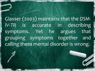 Glasser (2003) maintains that the DSM-
IV-TR is accurate in describing
symptoms. Yet he argues that
grouping symptoms together and
calling them mental disorder is wrong.
 