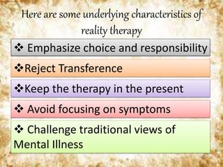 Here are some underlying characteristics of
reality therapy
 Emphasize choice and responsibility
Reject Transference
 Avoid focusing on symptoms
 Challenge traditional views of
Mental Illness
Keep the therapy in the present
 