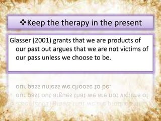 Glasser (2001) grants that we are products of
our past out argues that we are not victims of
our pass unless we choose to be.
Keep the therapy in the present
 