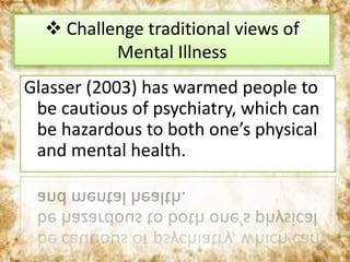 Glasser (2003) has warmed people to
be cautious of psychiatry, which can
be hazardous to both one’s physical
and mental health.
 Challenge traditional views of
Mental Illness
 