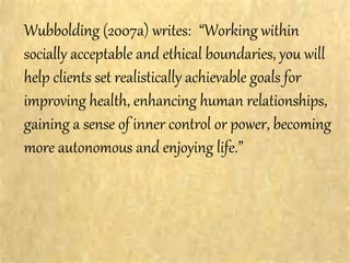 Wubbolding (2007a) writes: “Working within
socially acceptable and ethical boundaries, you will
help clients set realistically achievable goals for
improving health, enhancing human relationships,
gaining a sense of inner control or power, becoming
more autonomous and enjoying life.”
 