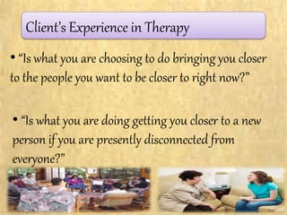 Client’s Experience in Therapy
• “Is what you are choosing to do bringing you closer
to the people you want to be closer to right now?”
• “Is what you are doing getting you closer to a new
person if you are presently disconnected from
everyone?”
 