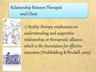 o Reality therapy emphasizes an
understanding and supportive
relationship, or therapeutic alliance,
which is the foundation for effective
outcomes (Wubbolding & Brickell, 2005).
Relationship Between Therapist
and Client
 
