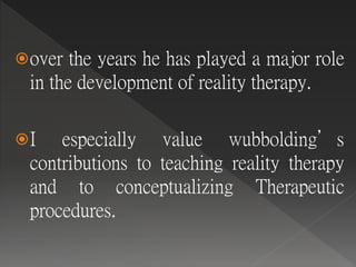 over the years he has played a major role
in the development of reality therapy.
I especially value wubbolding’s
contributions to teaching reality therapy
and to conceptualizing Therapeutic
procedures.
 
