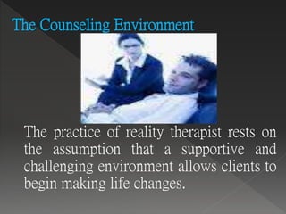 The Counseling Environment
The practice of reality therapist rests on
the assumption that a supportive and
challenging environment allows clients to
begin making life changes.
 