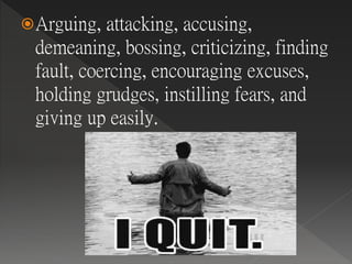 Arguing, attacking, accusing,
demeaning, bossing, criticizing, finding
fault, coercing, encouraging excuses,
holding grudges, instilling fears, and
giving up easily.
 