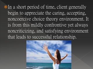 In a short period of time, client generally
begin to appreciate the caring, accepting,
noncoercive choice theory environment. It
is from this mildly confrontive yet always
noncriticizing, and satisfying environment
that leads to successful relationship.
 