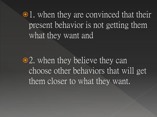 1. when they are convinced that their
present behavior is not getting them
what they want and
2. when they believe they can
choose other behaviors that will get
them closer to what they want.
 
