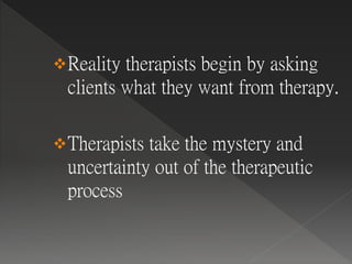 Reality therapists begin by asking
clients what they want from therapy.
Therapists take the mystery and
uncertainty out of the therapeutic
process
 