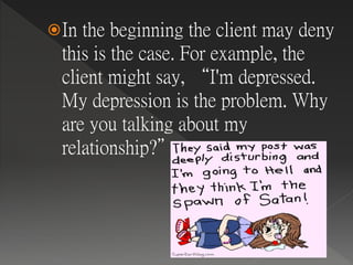 In the beginning the client may deny
this is the case. For example, the
client might say, “I'm depressed.
My depression is the problem. Why
are you talking about my
relationship?”
 