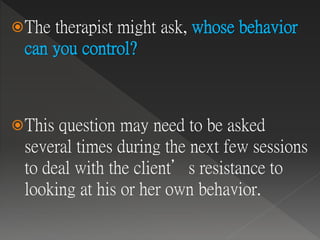 The therapist might ask, whose behavior
can you control?
This question may need to be asked
several times during the next few sessions
to deal with the client’s resistance to
looking at his or her own behavior.
 