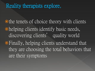 Reality therapists explore,
the tenets of choice theory with clients
helping clients identify basic needs,
discovering clients’ quality world
Finally, helping clients understand that
they are choosing the total behaviors that
are their symptoms
 
