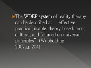 The WDEP system of reality therapy
can be described as “effective,
practical, usable, theory-based, cross-
cultural, and founded on universal
principles”(Wubbolding,
2007a,p.204)
 