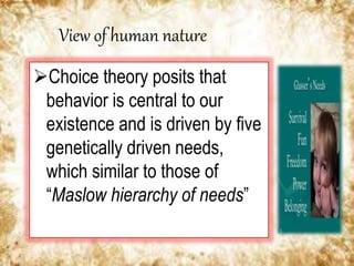 View of human nature
Choice theory posits that
behavior is central to our
existence and is driven by five
genetically driven needs,
which similar to those of
“Maslow hierarchy of needs”
 