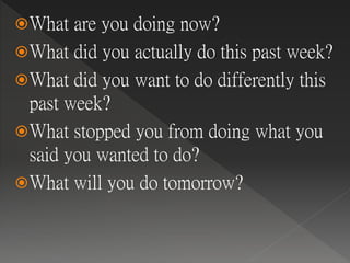 What are you doing now?
What did you actually do this past week?
What did you want to do differently this
past week?
What stopped you from doing what you
said you wanted to do?
What will you do tomorrow?
 
