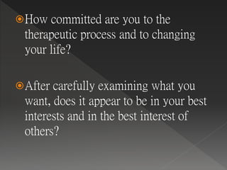 How committed are you to the
therapeutic process and to changing
your life?
After carefully examining what you
want, does it appear to be in your best
interests and in the best interest of
others?
 