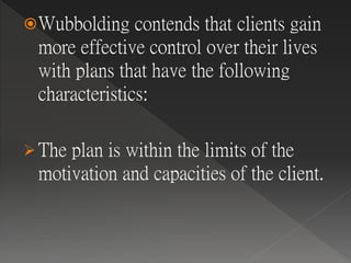 Wubbolding contends that clients gain
more effective control over their lives
with plans that have the following
characteristics:
 The plan is within the limits of the
motivation and capacities of the client.
 