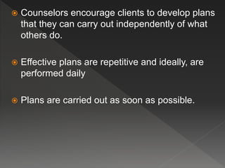  Counselors encourage clients to develop plans
that they can carry out independently of what
others do.
 Effective plans are repetitive and ideally, are
performed daily
 Plans are carried out as soon as possible.
 