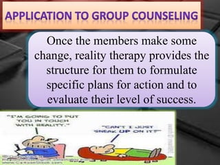 Once the members make some
change, reality therapy provides the
structure for them to formulate
specific plans for action and to
evaluate their level of success.
 