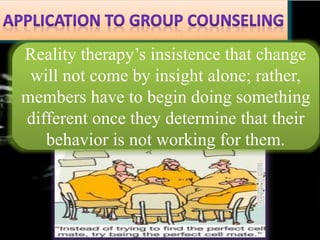 Reality therapy’s insistence that change
will not come by insight alone; rather,
members have to begin doing something
different once they determine that their
behavior is not working for them.
 